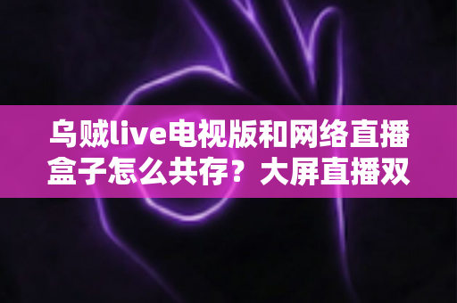 乌贼live电视版和网络直播盒子怎么共存?大屏直播双端并存的完整实用指南 乌贼live电视版和网络直播盒子怎么共存?大屏直播双端并存的完整实用指南