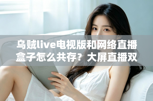 乌贼live电视版和网络直播盒子怎么共存？大屏直播双端并存的完整实用指南