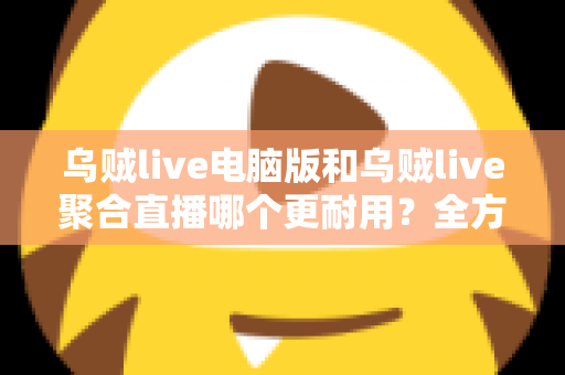 乌贼live电脑版和乌贼live聚合直播哪个更耐用？全方位深度对比解析，帮你选对长期使用方案