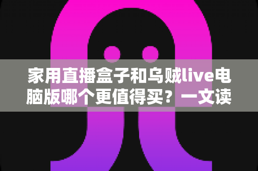 家用直播盒子和乌贼live电脑版哪个更值得买？一文读懂两者差异，帮你选对直播装备不花冤枉钱