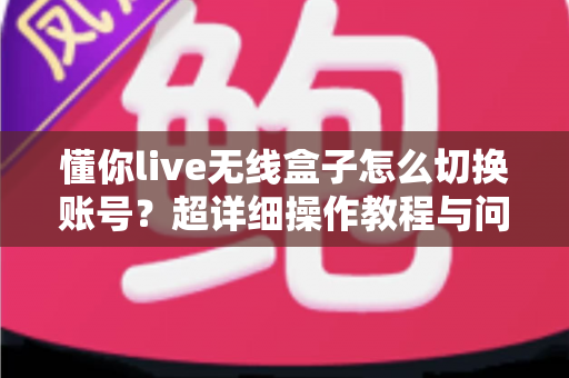 懂你live无线盒子怎么切换账号？超详细操作教程与问题解决指南