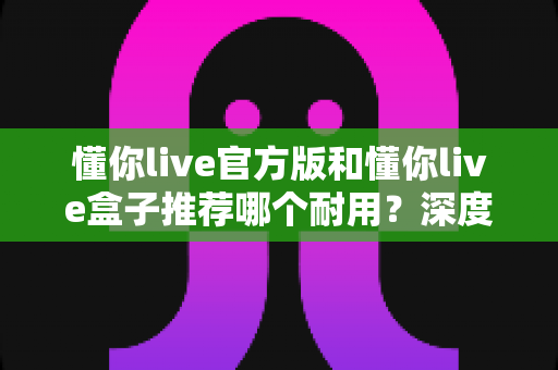 懂你live官方版和懂你live盒子推荐哪个耐用?深度实测对比,看完再买不后悔 懂你live官方版和懂你live盒子推荐哪个耐用?深度实测对比,看完再买不后悔