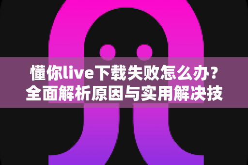 懂你live下载失败怎么办？全面解析原因与实用解决技巧，助你快速恢复正常使用