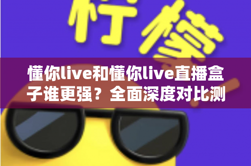 懂你live和懂你live直播盒子谁更强？全面深度对比测评，看完这篇不再纠结