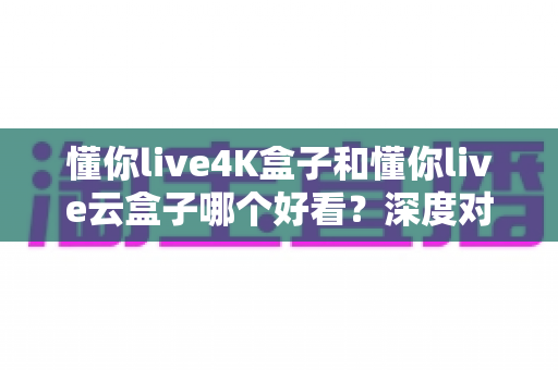 懂你live4K盒子和懂你live云盒子哪个好看？深度对比评测帮你选对不选贵