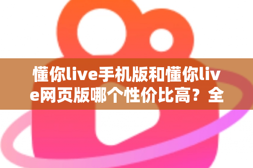懂你live手机版和懂你live网页版哪个性价比高？全方位对比分析帮你选对版本不花冤枉钱