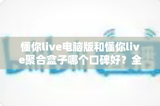懂你live电脑版和懂你live聚合盒子哪个口碑好？全方位深度对比与选购指南