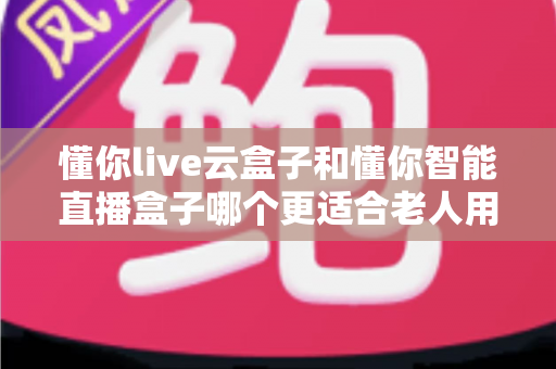 懂你live云盒子和懂你智能直播盒子哪个更适合老人用？超详细对比指南帮爸妈选对不踩坑