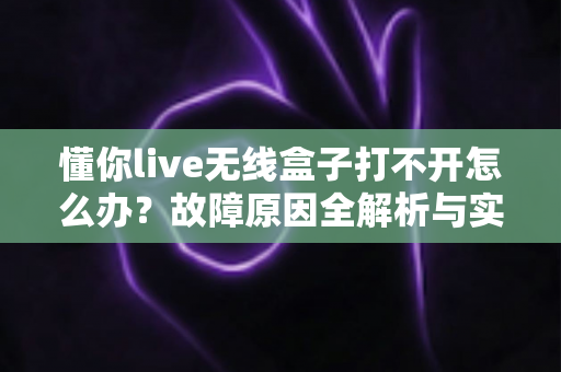 懂你live无线盒子打不开怎么办？故障原因全解析与实用解决指南