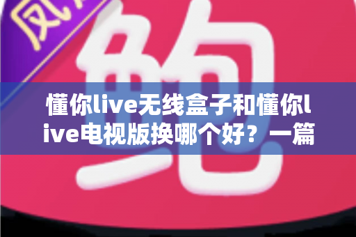 懂你live无线盒子和懂你live电视版换哪个好？一篇讲透区别与选购建议的实用指南