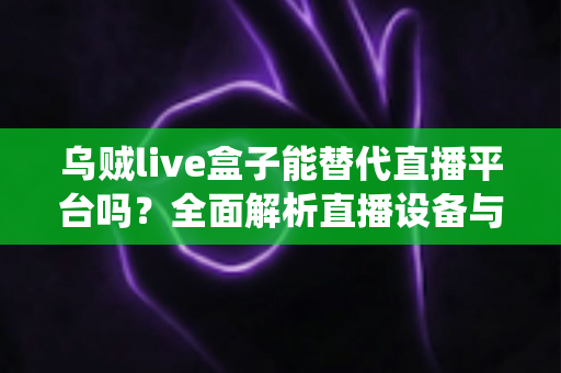 乌贼live盒子能替代直播平台吗？全面解析直播设备与传统平台的真实关系与使用价值