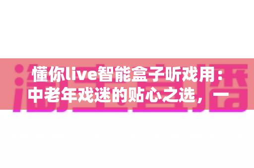 懂你live智能盒子听戏用：中老年戏迷的贴心之选，一台盒子装下整个梨园