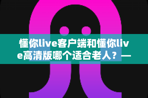 懂你live客户端和懂你live高清版哪个适合老人？——专为银发用户打造的详细选择指南