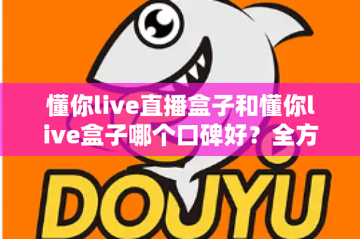 懂你live直播盒子和懂你live盒子哪个口碑好？全方位深度对比助你选对不踩坑