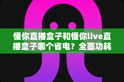 懂你直播盒子和懂你live直播盒子哪个省电?全面功耗对比与实用省电指南 懂你直播盒子和懂你live直播盒子哪个省电?全面功耗对比与实用省电指南