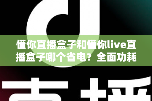 懂你直播盒子和懂你live直播盒子哪个省电?全面功耗对比与实用省电指南 懂你直播盒子和懂你live直播盒子哪个省电?全面功耗对比与实用省电指南