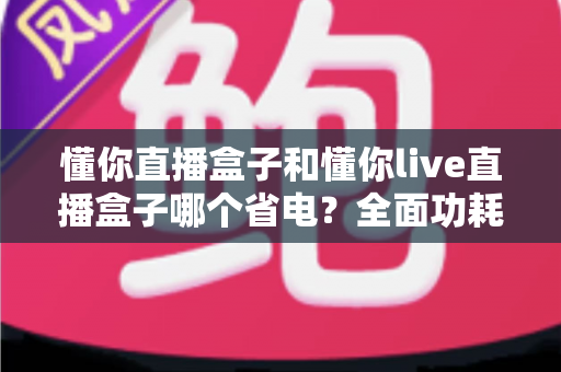 懂你直播盒子和懂你live直播盒子哪个省电？全面功耗对比与实用省电指南