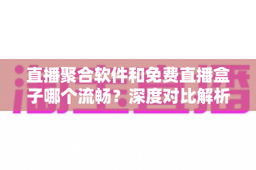 直播聚合软件和免费直播盒子哪个流畅？深度对比解析，助你选出最流畅的观看方案
