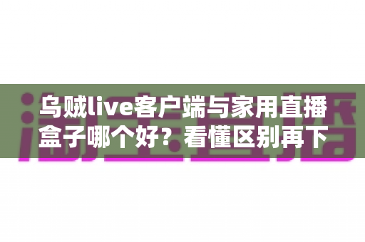 乌贼live客户端与家用直播盒子哪个好？看懂区别再下手，选对工具畅享高清直播不踩坑
