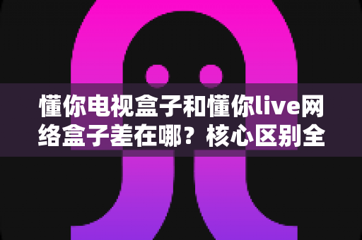 懂你电视盒子和懂你live网络盒子差在哪？核心区别全面解析与家庭选购实战指南