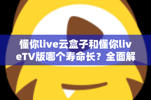 懂你live云盒子和懂你liveTV版哪个寿命长？全面解析帮你选对不踩坑