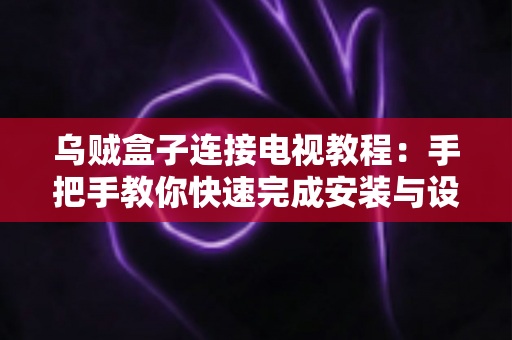乌贼盒子连接电视教程：手把手教你快速完成安装与设置，轻松畅享大屏影音体验