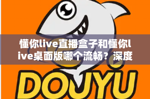懂你live直播盒子和懂你live桌面版哪个流畅？深度实测对比帮你选对直播工具，观看体验直接拉满