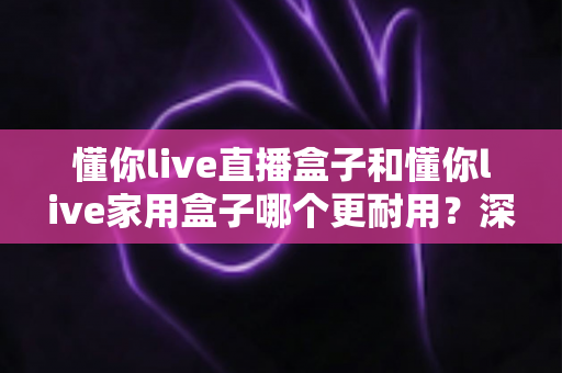 懂你live直播盒子和懂你live家用盒子哪个更耐用？深度对比评测与选购全攻略