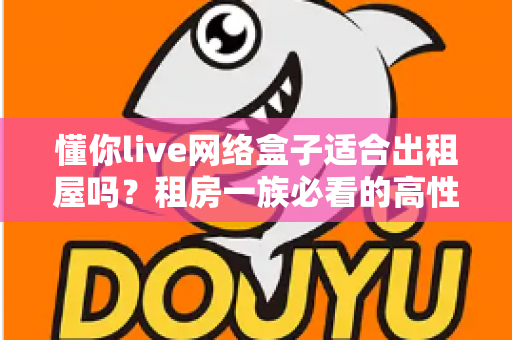 懂你live网络盒子适合出租屋吗？租房一族必看的高性价比电视观影方案全解析