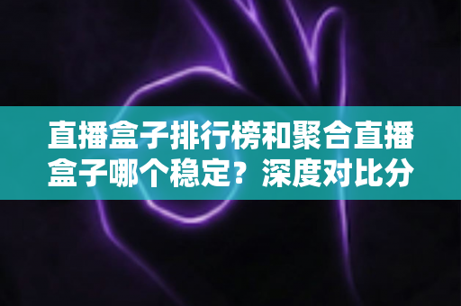 直播盒子排行榜和聚合直播盒子哪个稳定？深度对比分析与实用选购指南