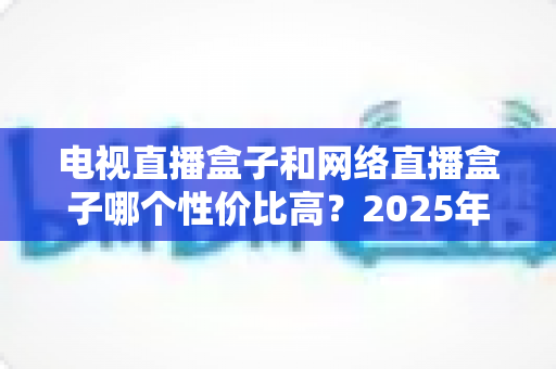 电视直播盒子和网络直播盒子哪个性价比高？2025年最新选购攻略，看完再掏钱不后悔