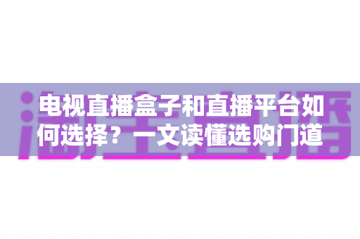 电视直播盒子和直播平台如何选择？一文读懂选购门道与实用避坑攻略