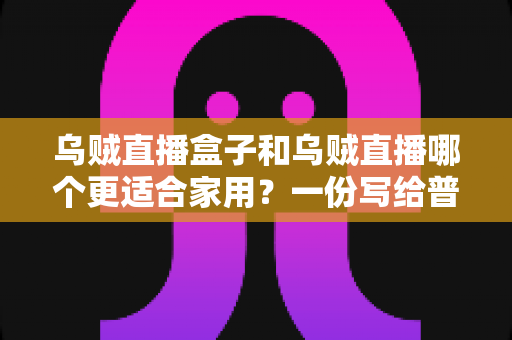 乌贼直播盒子和乌贼直播哪个更适合家用？一份写给普通家庭的深度对比指南