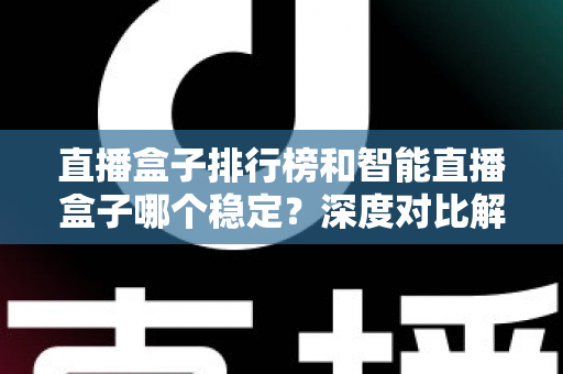 直播盒子排行榜和智能直播盒子哪个稳定？深度对比解析与权威选购指南