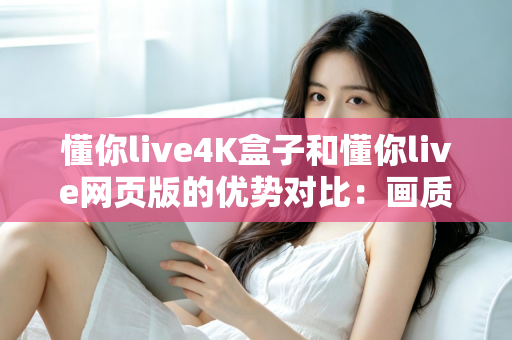懂你live4K盒子和懂你live网页版的优势对比：画质、体验与性价比全面解析，帮你选出最适合自己的观影方案