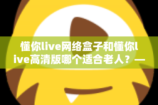 懂你live网络盒子和懂你live高清版哪个适合老人？——子女必看的孝心选购指南
