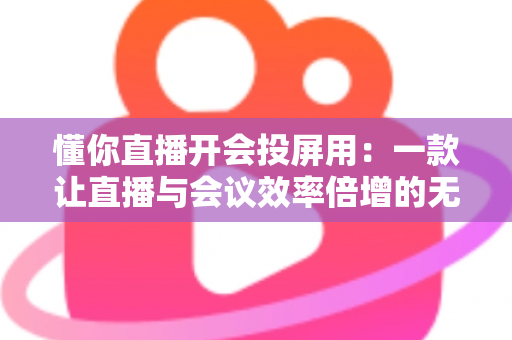 懂你直播开会投屏用：一款让直播与会议效率倍增的无线投屏全能方案深度解析