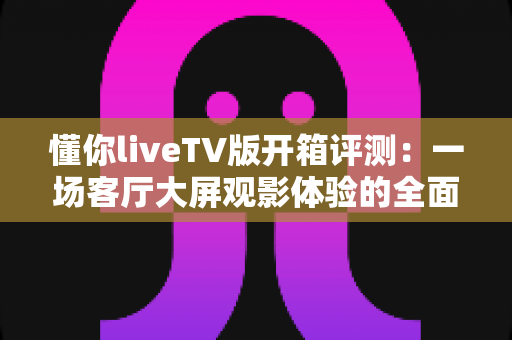 懂你liveTV版开箱评测：一场客厅大屏观影体验的全面实测，看懂这款直播应用值不值得装