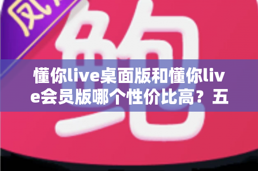 懂你live桌面版和懂你live会员版哪个性价比高？五大维度全面对比，帮你选对不花冤枉钱