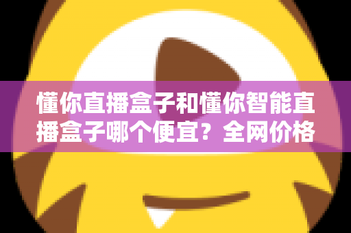 懂你直播盒子和懂你智能直播盒子哪个便宜?全网价格对比与省钱选购全攻略 懂你直播盒子和懂你智能直播盒子哪个便宜?全网价格对比与省钱选购全攻略