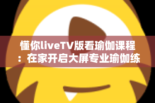 懂你liveTV版看瑜伽课程：在家开启大屏专业瑜伽练习的全新体验