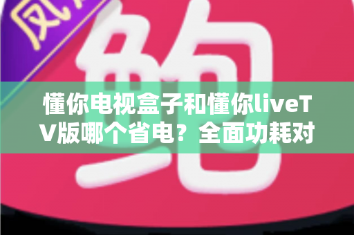 懂你电视盒子和懂你liveTV版哪个省电？全面功耗对比与省电选购指南