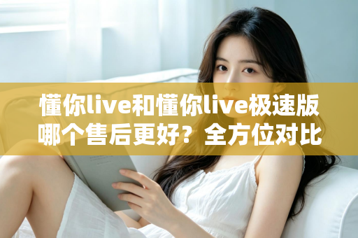 懂你live和懂你live极速版哪个售后更好?全方位对比分析帮你做出明智选择 懂你live和懂你live极速版哪个售后更好?全方位对比分析帮你做出明智选择