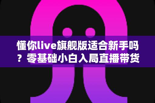 懂你live旗舰版适合新手吗？零基础小白入局直播带货的全面评测与上手指南