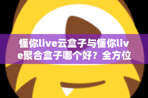 懂你live云盒子与懂你live聚合盒子哪个好？全方位深度对比与选购指南
