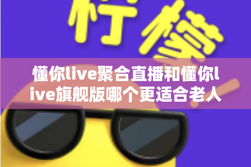 懂你live聚合直播和懂你live旗舰版哪个更适合老人用?一篇写给子女的适老化选版指南 懂你live聚合直播和懂你live旗舰版哪个更适合老人用?一篇写给子女的适老化选版指南