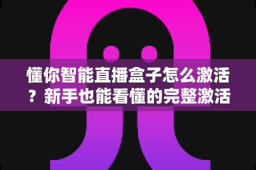 懂你智能直播盒子怎么激活？新手也能看懂的完整激活教程与使用指南