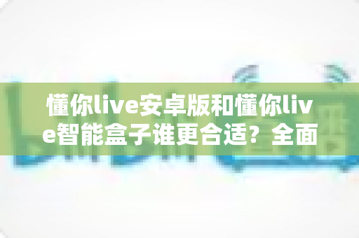 懂你live安卓版和懂你live智能盒子谁更合适？全面对比评测帮你一次选对不踩坑