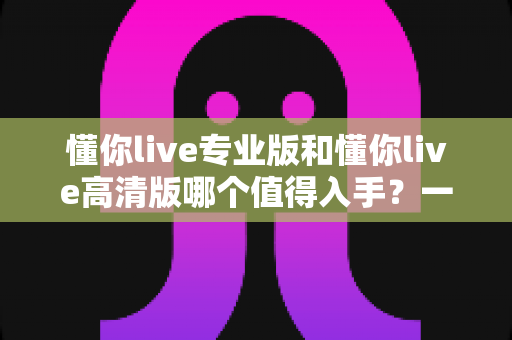 懂你live专业版和懂你live高清版哪个值得入手？一文看懂差异，选对版本不花冤枉钱