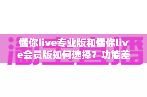 懂你live专业版和懂你live会员版如何选择？功能差异、适合人群与性价比一站式对比指南
